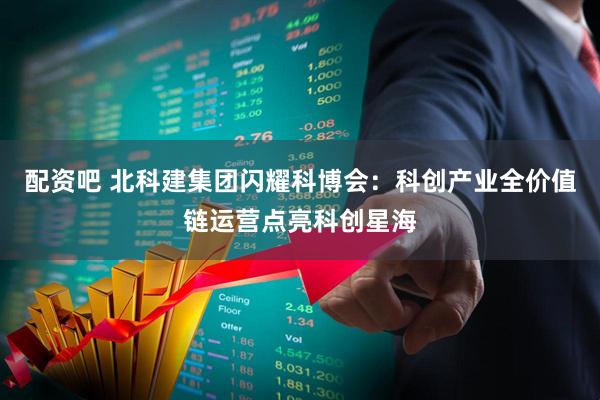 配资吧 北科建集团闪耀科博会：科创产业全价值链运营点亮科创星海