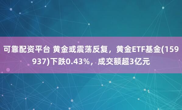 可靠配资平台 黄金或震荡反复，黄金ETF基金(159937)下跌0.43%，成交额超3亿元