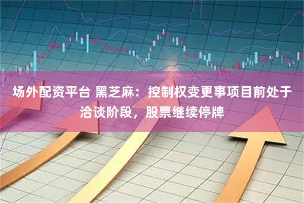 场外配资平台 黑芝麻：控制权变更事项目前处于洽谈阶段，股票继续停牌