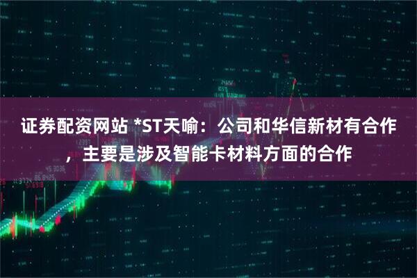 证券配资网站 *ST天喻：公司和华信新材有合作，主要是涉及智能卡材料方面的合作