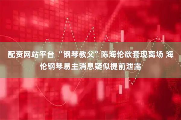 配资网站平台 “钢琴教父”陈海伦欲套现离场 海伦钢琴易主消息疑似提前泄露