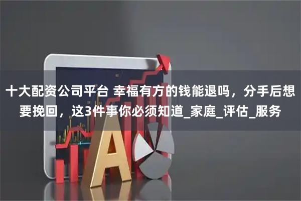 十大配资公司平台 幸福有方的钱能退吗，分手后想要挽回，这3件事你必须知道_家庭_评估_服务