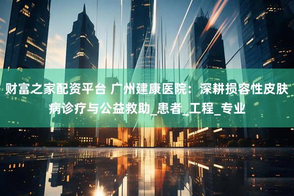 财富之家配资平台 广州建康医院：深耕损容性皮肤病诊疗与公益救助_患者_工程_专业
