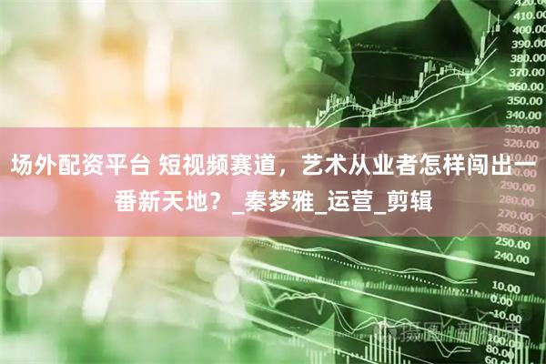 场外配资平台 短视频赛道，艺术从业者怎样闯出一番新天地？_秦梦雅_运营_剪辑