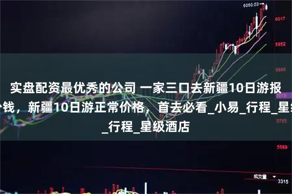 实盘配资最优秀的公司 一家三口去新疆10日游报团多少钱，新疆10日游正常价格，首去必看_小易_行程_星级酒店