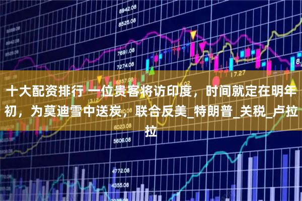 十大配资排行 一位贵客将访印度，时间就定在明年初，为莫迪雪中送炭，联合反美_特朗普_关税_卢拉