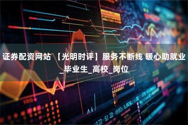 证券配资网站 【光明时评】服务不断线 暖心助就业_毕业生_高校_岗位