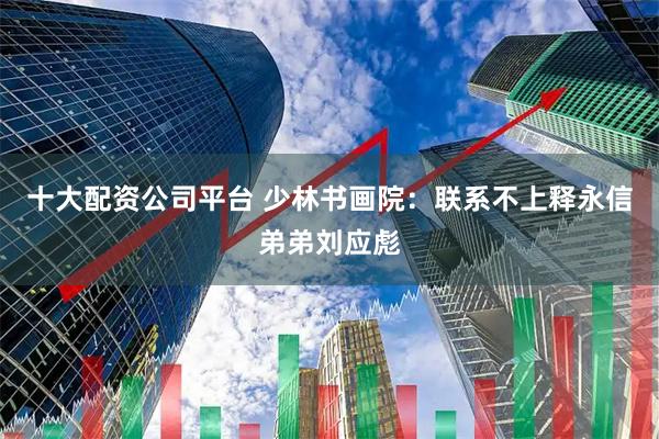 十大配资公司平台 少林书画院：联系不上释永信弟弟刘应彪