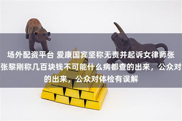 场外配资平台 爱康国宾坚称无责并起诉女律师张女士；CEO张黎刚称几百块钱不可能什么病都查的出来，公众对体检有误解