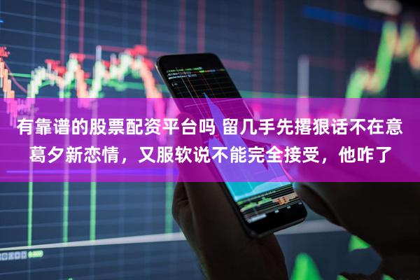 有靠谱的股票配资平台吗 留几手先撂狠话不在意葛夕新恋情，又服软说不能完全接受，他咋了