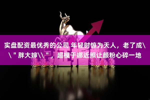 实盘配资最优秀的公司 年轻时惊为天人，老了成\＂胖大婶\＂，超模于娜近照让颜粉心碎一地