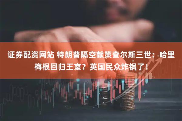 证券配资网站 特朗普隔空献策查尔斯三世：哈里梅根回归王室？英国民众炸锅了！
