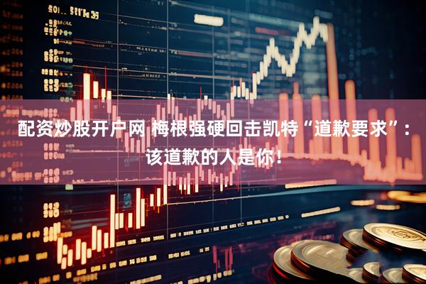 配资炒股开户网 梅根强硬回击凯特“道歉要求”：该道歉的人是你！