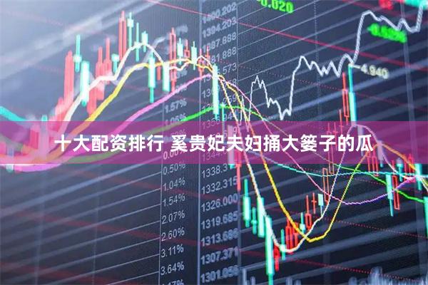 十大配资排行 奚贵妃夫妇捅大篓子的瓜