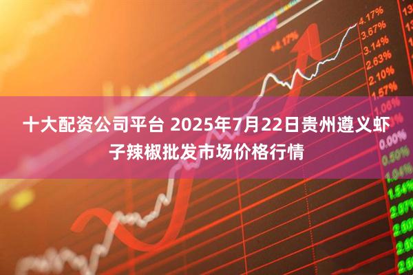 十大配资公司平台 2025年7月22日贵州遵义虾子辣椒批发市场价格行情
