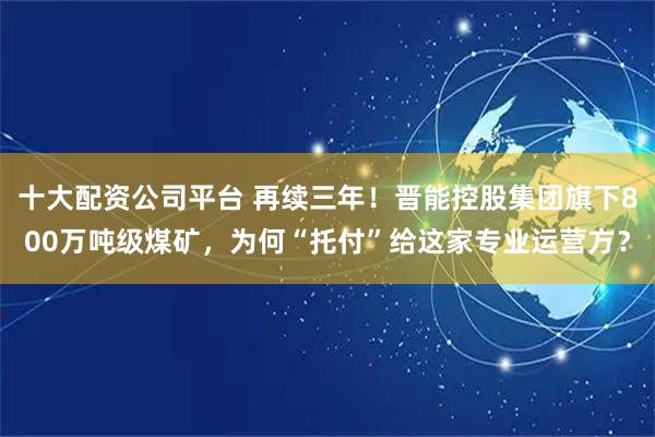 十大配资公司平台 再续三年!晋能控股集团旗下800万吨级煤矿,为何“托付”给这家专业运营方?