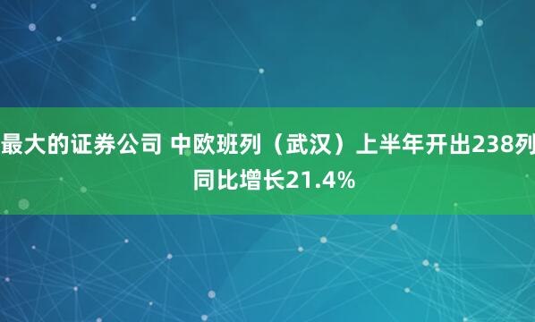 最大的证券公司 中欧班列（武汉）上半年开出238列  同比增长21.4%